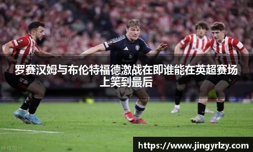 罗赛汉姆与布伦特福德激战在即谁能在英超赛场上笑到最后
