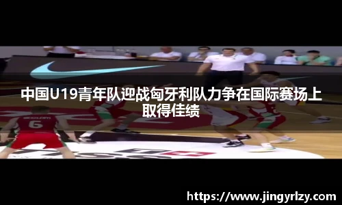 中国U19青年队迎战匈牙利队力争在国际赛场上取得佳绩