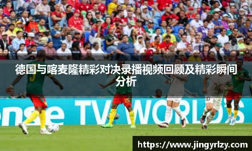 德国与喀麦隆精彩对决录播视频回顾及精彩瞬间分析