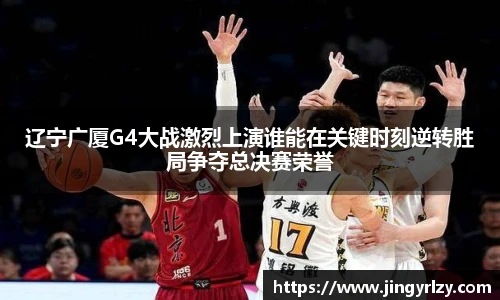 辽宁广厦G4大战激烈上演谁能在关键时刻逆转胜局争夺总决赛荣誉